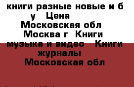 книги разные новые и б/у › Цена ­ 100 - Московская обл., Москва г. Книги, музыка и видео » Книги, журналы   . Московская обл.